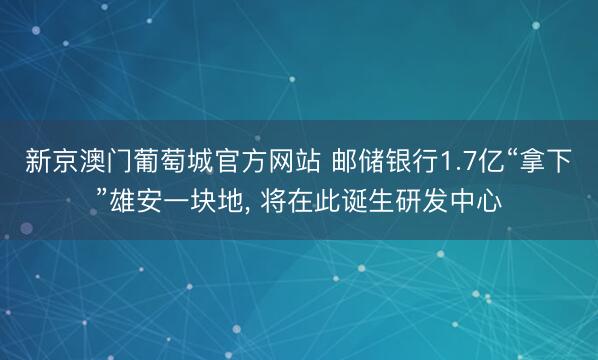 新京澳门葡萄城官方网站 邮储银行1.7亿“拿下”雄安一块地, 将在此诞生研发中心