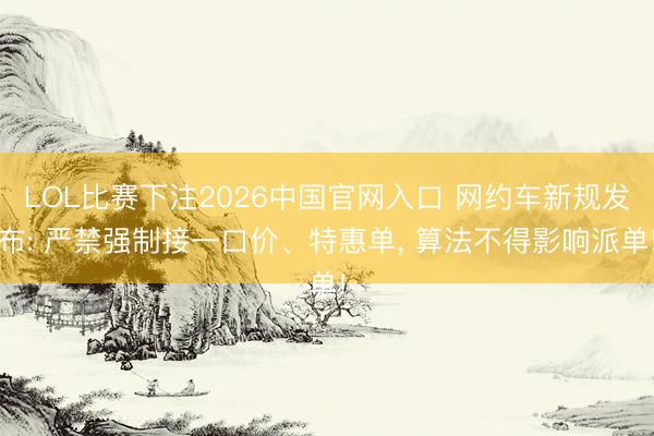 LOL比赛下注2026中国官网入口 网约车新规发布: 严禁强制接一口价、特惠单, 算法不得影响派单!