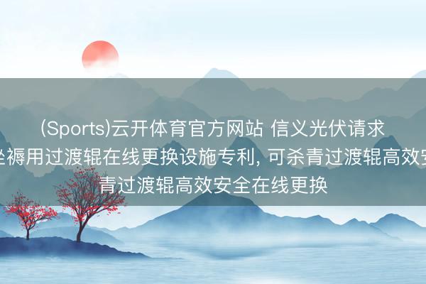 (Sports)云开体育官方网站 信义光伏请求太阳能玻璃坐褥用过渡辊在线更换设施专利， 可杀青过渡辊高效安全在线更换