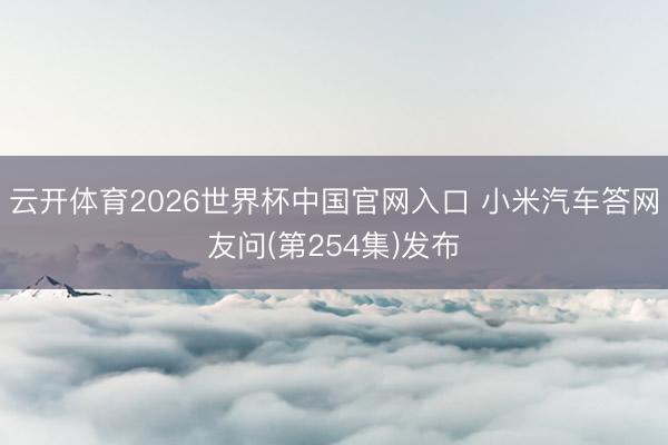 云开体育2026世界杯中国官网入口 小米汽车答网友问(第254集)发布