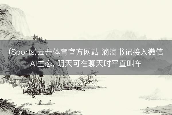 (Sports)云开体育官方网站 滴滴书记接入微信AI生态, 明天可在聊天时平直叫车