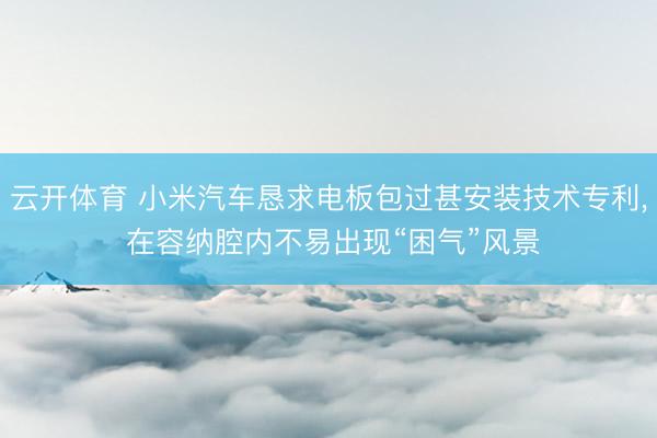 云开体育 小米汽车恳求电板包过甚安装技术专利, 在容纳腔内不易出现“困气”风景