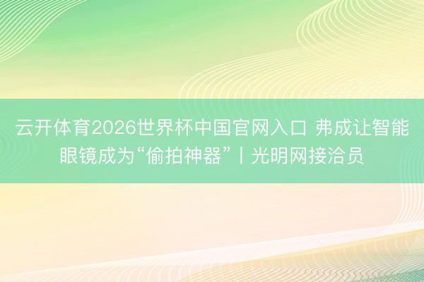 云开体育2026世界杯中国官网入口 弗成让智能眼镜成为“偷拍神器”丨光明网接洽员
