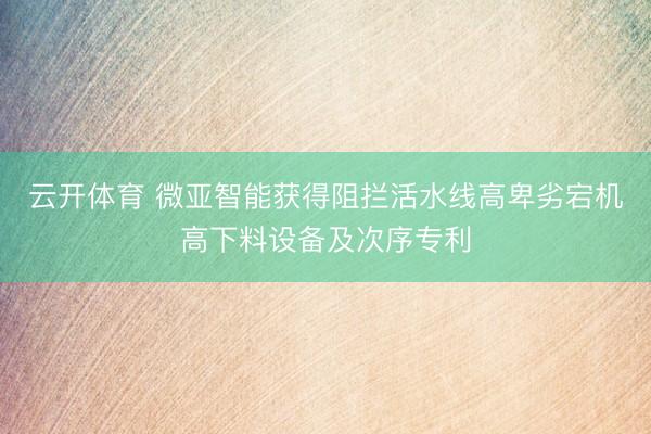 云开体育 微亚智能获得阻拦活水线高卑劣宕机高下料设备及次序专利