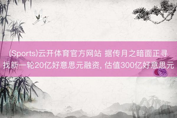 (Sports)云开体育官方网站 据传月之暗面正寻找新一轮20亿好意思元融资, 估值300亿好意思元