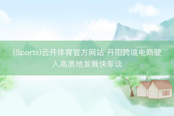 (Sports)云开体育官方网站 丹阳跨境电商驶入高质地发展快车谈