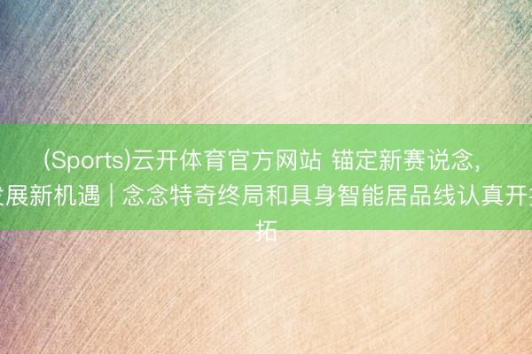 (Sports)云开体育官方网站 锚定新赛说念, 发展新机遇 | 念念特奇终局和具身智能居品线认真开拓