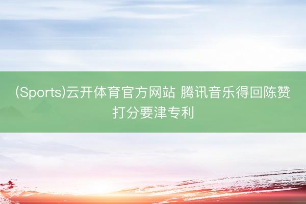 (Sports)云开体育官方网站 腾讯音乐得回陈赞打分要津专利