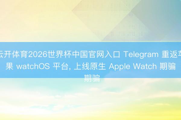 云开体育2026世界杯中国官网入口 Telegram 重返苹果 watchOS 平台， 上线原生 Apple Watch 期骗