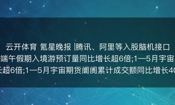云开体育 氪星晚报 |腾讯、阿里等入股脑机接口研发商路子医疗;飞猪: 端午假期入境游预订量同比增长超6倍;1—5月宇宙期货阛阓累计成交额同比增长40.13%