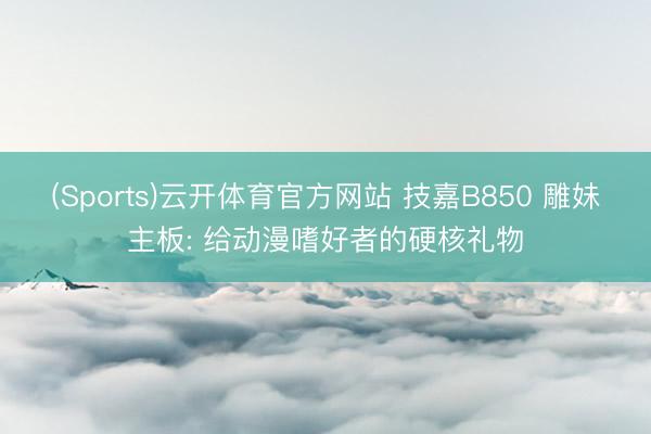(Sports)云开体育官方网站 技嘉B850 雕妹主板: 给动漫嗜好者的硬核礼物