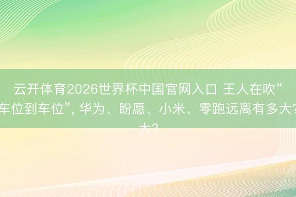 云开体育2026世界杯中国官网入口 王人在吹“车位到车位”, 华为、盼愿、小米、零跑远离有多大?