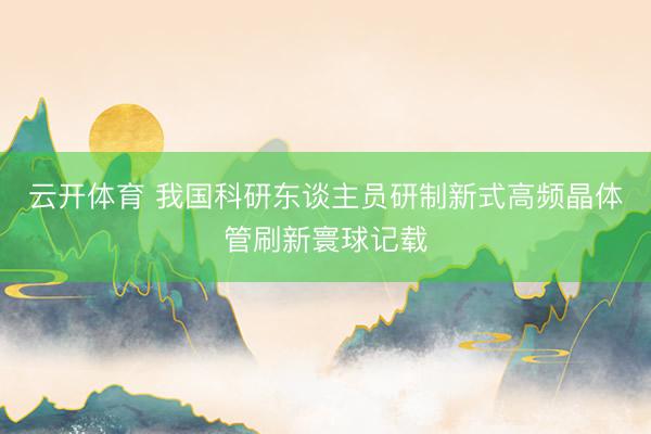 云开体育 我国科研东谈主员研制新式高频晶体管刷新寰球记载