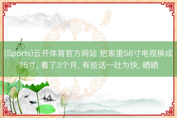 (Sports)云开体育官方网站 把家里58寸电视换成75寸， 看了3个月， 有些话一吐为快， 晒晒