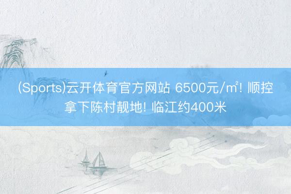 (Sports)云开体育官方网站 6500元/㎡! 顺控拿下陈村靓地! 临江约400米