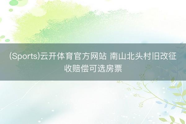 (Sports)云开体育官方网站 南山北头村旧改征收赔偿可选房票