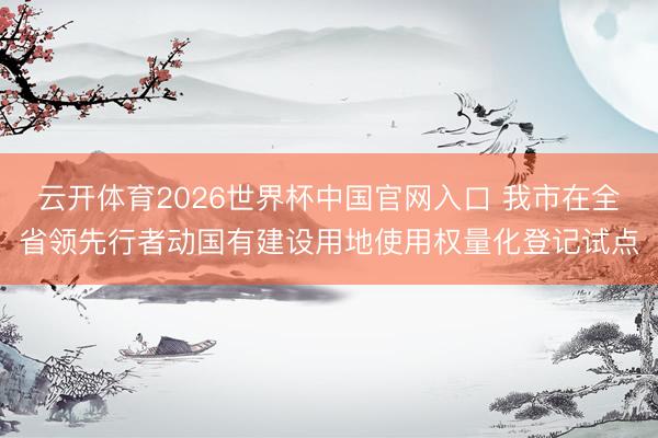 云开体育2026世界杯中国官网入口 我市在全省领先行者动国有建设用地使用权量化登记试点