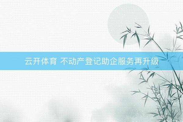 云开体育 不动产登记助企服务再升级