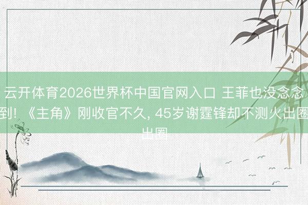 云开体育2026世界杯中国官网入口 王菲也没念念到! 《主角》刚收官不久， 45岁谢霆锋却不测火出圈