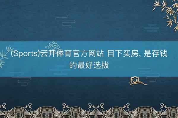 (Sports)云开体育官方网站 目下买房， 是存钱的最好选拔