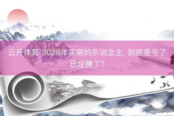 云开体育 2026年买房的东说念主, 到底是亏了已经赚了?