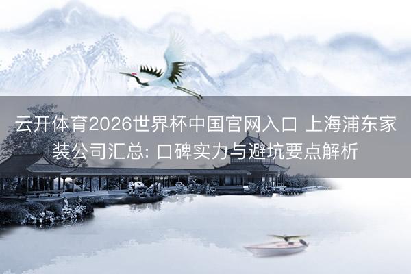 云开体育2026世界杯中国官网入口 上海浦东家装公司汇总: 口碑实力与避坑要点解析