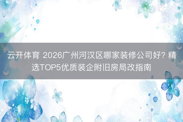 云开体育 2026广州河汉区哪家装修公司好? 精选TOP5优质装企附旧房局改指南