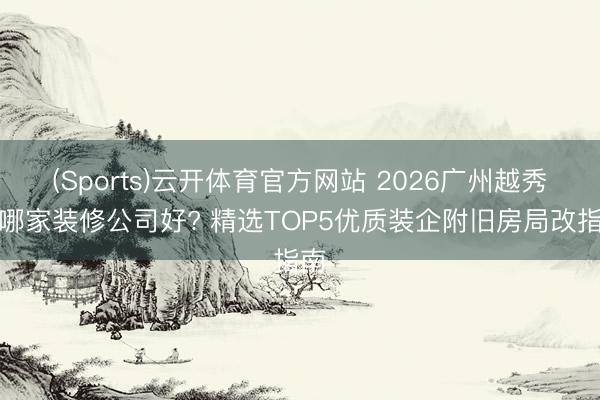 (Sports)云开体育官方网站 2026广州越秀区哪家装修公司好? 精选TOP5优质装企附旧房局改指南