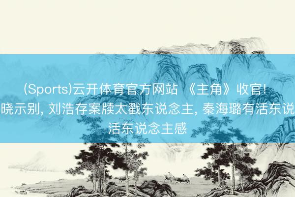 (Sports)云开体育官方网站 《主角》收官! 众星发晓示别， 刘浩存案牍太戳东说念主， 秦海璐有活东说念主感
