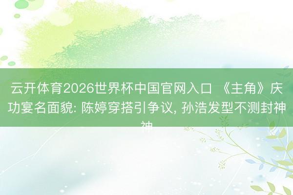 云开体育2026世界杯中国官网入口 《主角》庆功宴名面貌: 陈婷穿搭引争议, 孙浩发型不测封神