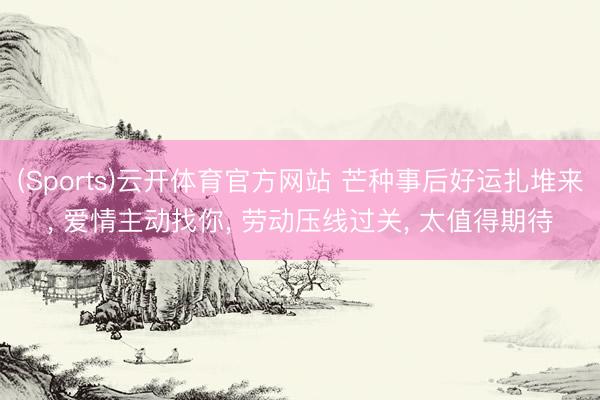 (Sports)云开体育官方网站 芒种事后好运扎堆来, 爱情主动找你, 劳动压线过关, 太值得期待