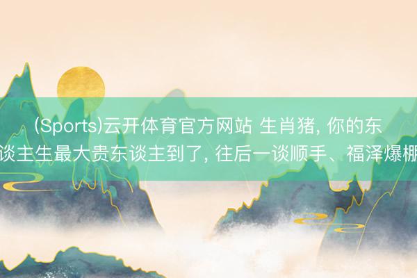(Sports)云开体育官方网站 生肖猪, 你的东谈主生最大贵东谈主到了, 往后一谈顺手、福泽爆棚