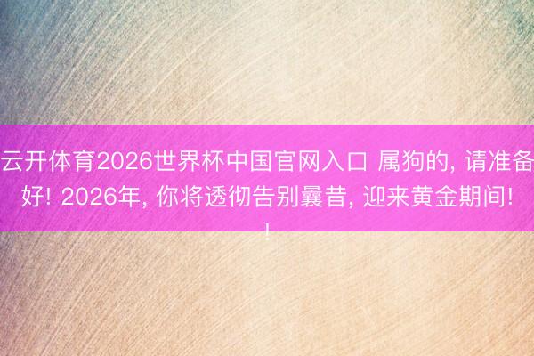 云开体育2026世界杯中国官网入口 属狗的, 请准备好! 2026年, 你将透彻告别曩昔, 迎来黄金期间!