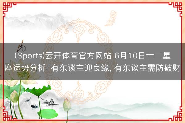 (Sports)云开体育官方网站 6月10日十二星座运势分析: 有东谈主迎良缘, 有东谈主需防破财