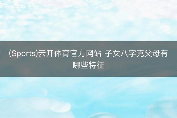 (Sports)云开体育官方网站 子女八字克父母有哪些特征