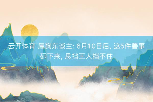 云开体育 属狗东谈主: 6月10日后, 这5件善事砸下来, 思挡王人挡不住