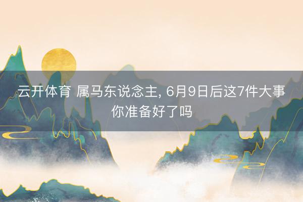 云开体育 属马东说念主, 6月9日后这7件大事你准备好了吗