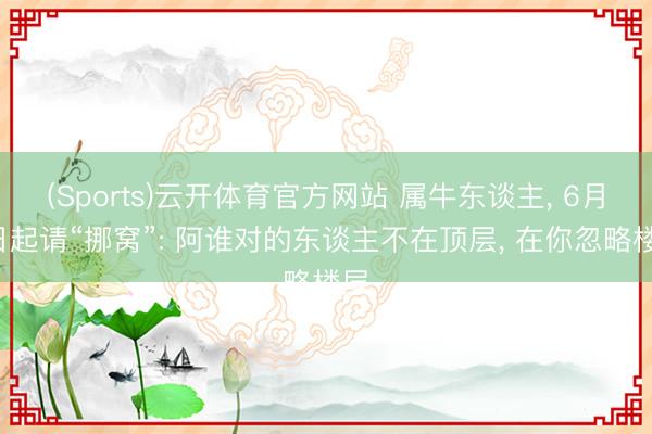 (Sports)云开体育官方网站 属牛东谈主, 6月7日起请“挪窝”: 阿谁对的东谈主不在顶层, 在你忽略楼层