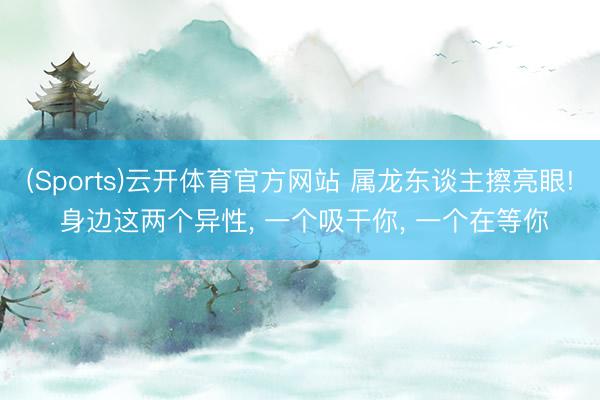 (Sports)云开体育官方网站 属龙东谈主擦亮眼! 身边这两个异性, 一个吸干你, 一个在等你