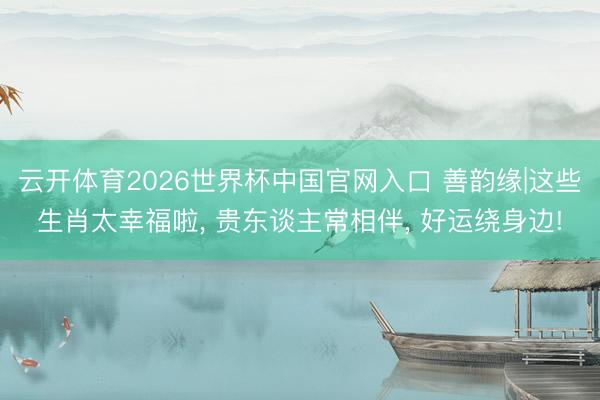 云开体育2026世界杯中国官网入口 善韵缘|这些生肖太幸福啦， 贵东谈主常相伴， 好运绕身边!