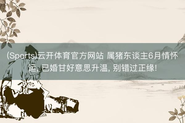 (Sports)云开体育官方网站 属猪东谈主6月情怀运, 已婚甘好意思升温, 别错过正缘!