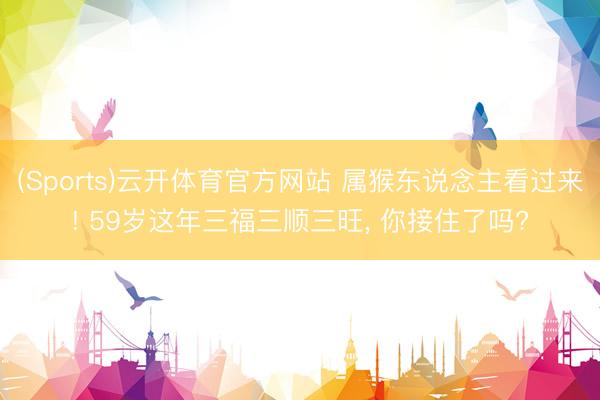 (Sports)云开体育官方网站 属猴东说念主看过来! 59岁这年三福三顺三旺, 你接住了吗?