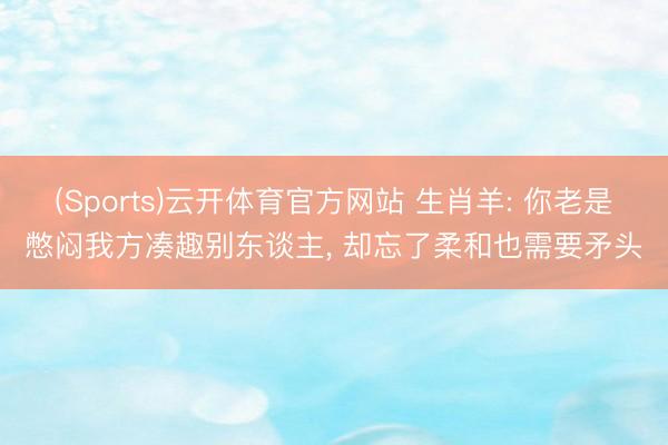 (Sports)云开体育官方网站 生肖羊: 你老是憋闷我方凑趣别东谈主, 却忘了柔和也需要矛头