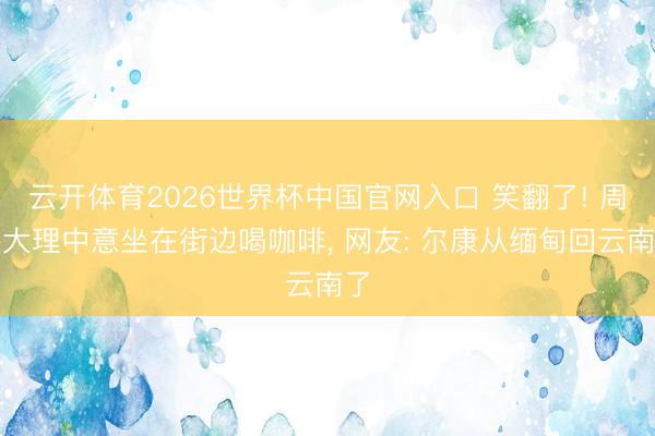 云开体育2026世界杯中国官网入口 笑翻了! 周杰大理中意坐在街边喝咖啡, 网友: 尔康从缅甸回云南了