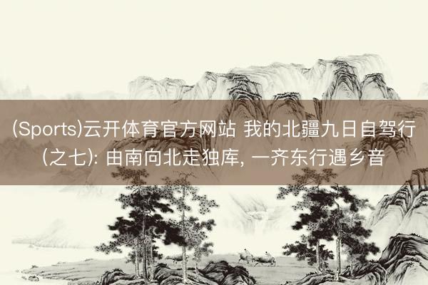 (Sports)云开体育官方网站 我的北疆九日自驾行(之七): 由南向北走独库, 一齐东行遇乡音