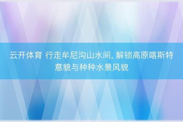 云开体育 行走牟尼沟山水间， 解锁高原喀斯特意貌与种种水景风貌