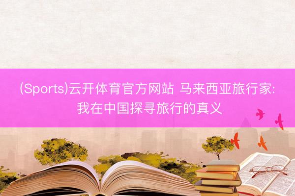 (Sports)云开体育官方网站 马来西亚旅行家: 我在中国探寻旅行的真义