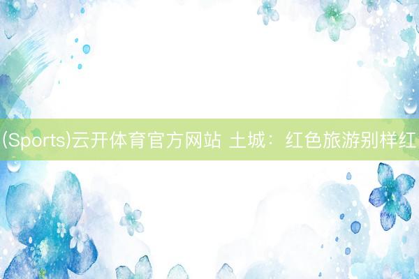 (Sports)云开体育官方网站 土城：红色旅游别样红