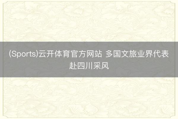 (Sports)云开体育官方网站 多国文旅业界代表赴四川采风