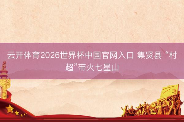 云开体育2026世界杯中国官网入口 集贤县 “村超”带火七星山